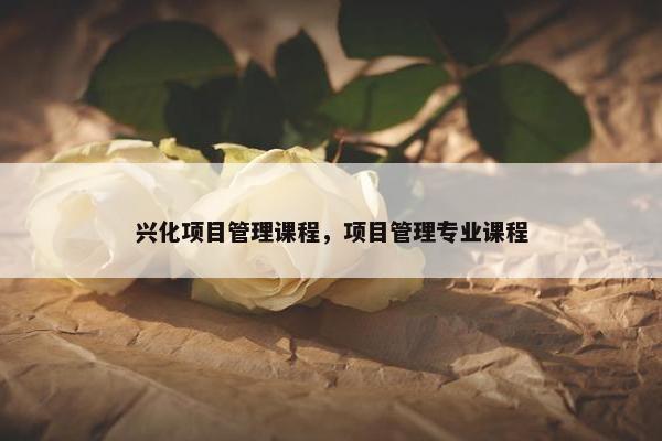 兴化项目管理课程，项目管理专业课程