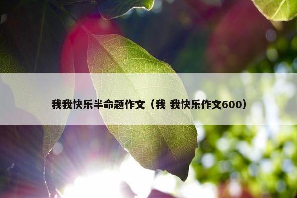 我我快乐半命题作文（我 我快乐作文600）
