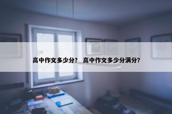 高中作文多少分？ 高中作文多少分满分？