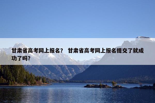甘肃省高考网上报名？ 甘肃省高考网上报名提交了就成功了吗？