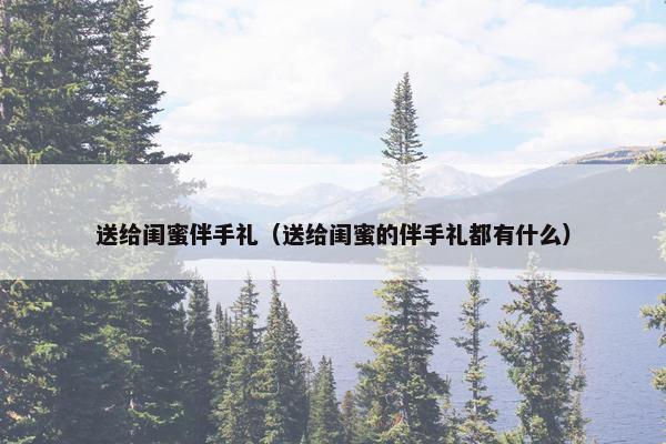 送给闺蜜伴手礼（送给闺蜜的伴手礼都有什么）