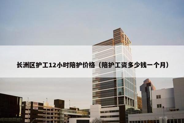 长洲区护工12小时陪护价格(陪护工资多少钱一个月) 长洲区护工12小时陪护价格(陪护工资多少钱一个月)
