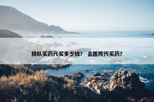 排队买药代买多少钱? 去医院代买药? 排队买药代买多少钱? 去医院代买药?