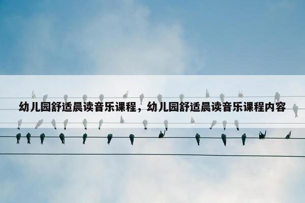 幼儿园舒适晨读音乐课程,幼儿园舒适晨读音乐课程内容 幼儿园舒适晨读音乐课程,幼儿园舒适晨读音乐课程内容