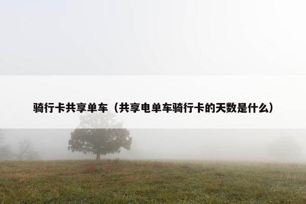 骑行卡共享单车（共享电单车骑行卡的天数是什么）