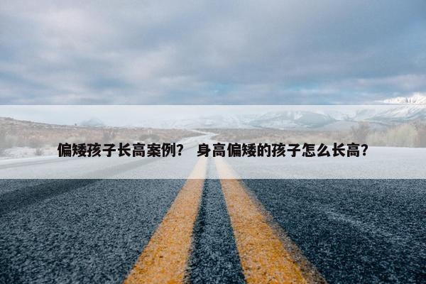 偏矮孩子长高案例？ 身高偏矮的孩子怎么长高？