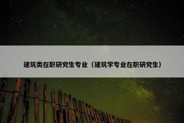 建筑类在职研究生专业（建筑学专业在职研究生）