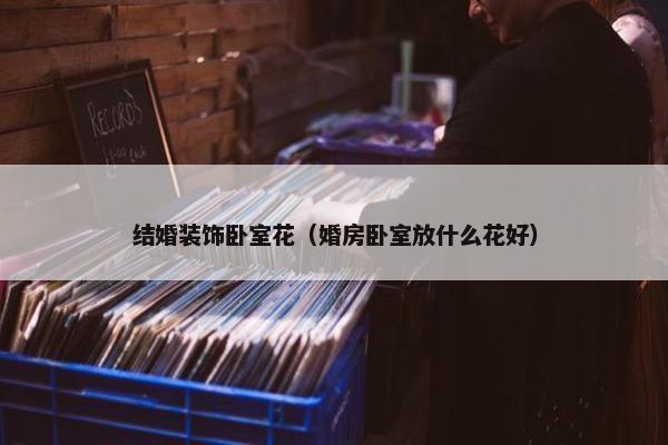 结婚装饰卧室花（婚房卧室放什么花好）