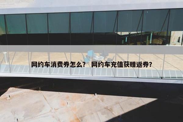 网约车消费券怎么？ 网约车充值获赠返券？