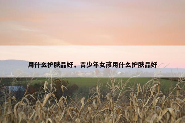 用什么护肤品好，青少年女孩用什么护肤品好