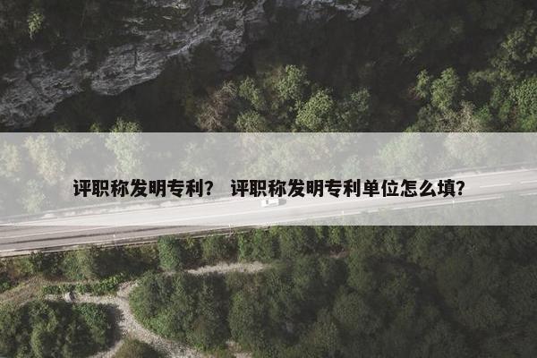 评职称发明专利？ 评职称发明专利单位怎么填？