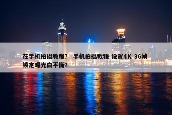 在手机拍摄教程？ 手机拍摄教程 设置4K 36帧 锁定曝光白平衡？