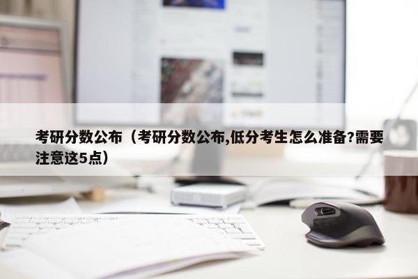 考研分数公布（考研分数公布,低分考生怎么准备?需要注意这5点）