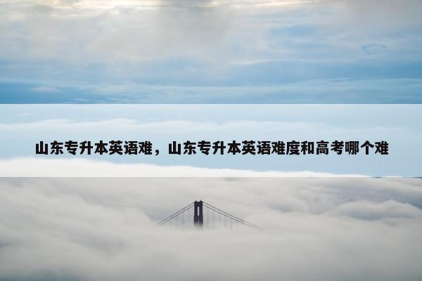 山东专升本英语难，山东专升本英语难度和高考哪个难