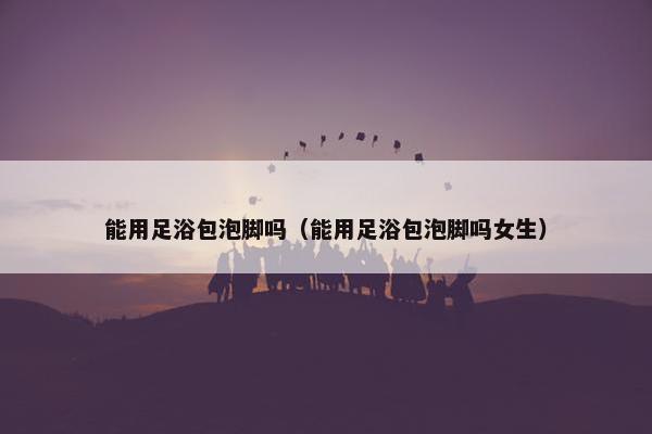 能用足浴包泡脚吗（能用足浴包泡脚吗女生）
