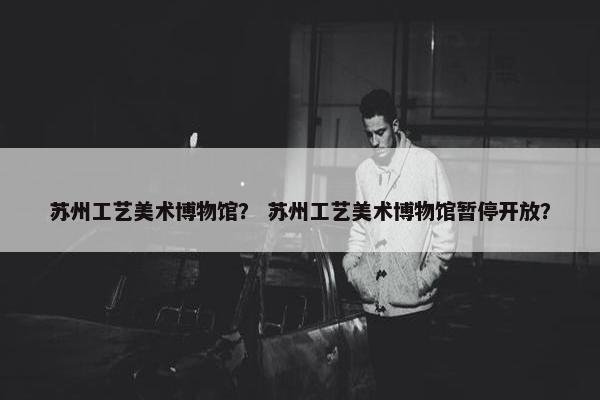 苏州工艺美术博物馆？ 苏州工艺美术博物馆暂停开放？