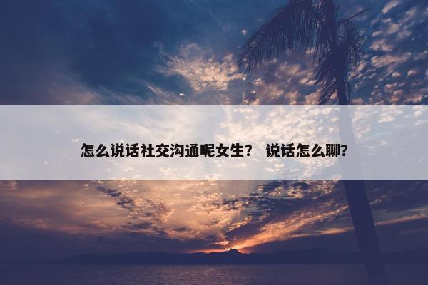 怎么说话社交沟通呢女生？ 说话怎么聊？