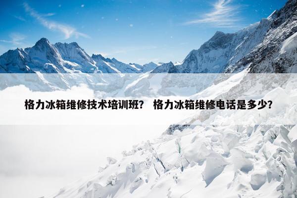 格力冰箱维修技术培训班？ 格力冰箱维修电话是多少？