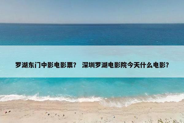 罗湖东门中影电影票？ 深圳罗湖电影院今天什么电影？