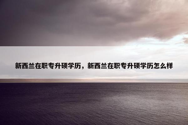 新西兰在职专升硕学历，新西兰在职专升硕学历怎么样