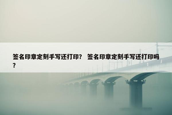 签名印章定刻手写还打印？ 签名印章定刻手写还打印吗？