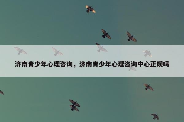 济南青少年心理咨询，济南青少年心理咨询中心正规吗