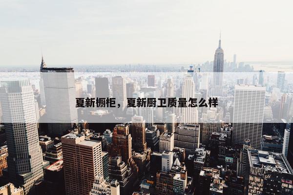夏新橱柜，夏新厨卫质量怎么样