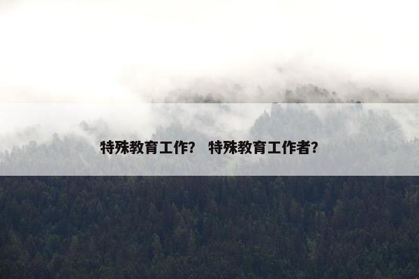 特殊教育工作？ 特殊教育工作者？