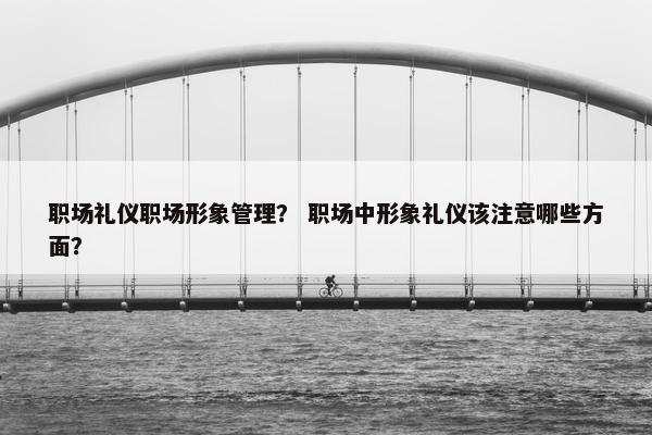 职场礼仪职场形象管理？ 职场中形象礼仪该注意哪些方面？