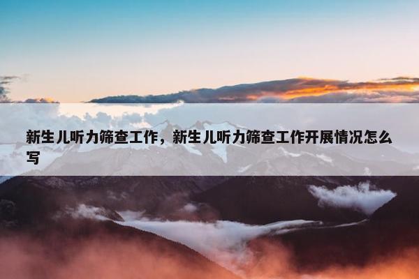 新生儿听力筛查工作,新生儿听力筛查工作开展情况怎么写 新生儿听力筛查工作,新生儿听力筛查工作开展情况怎么写