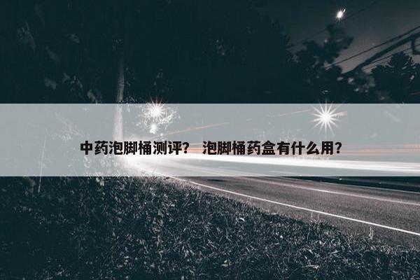 中药泡脚桶测评？ 泡脚桶药盒有什么用？