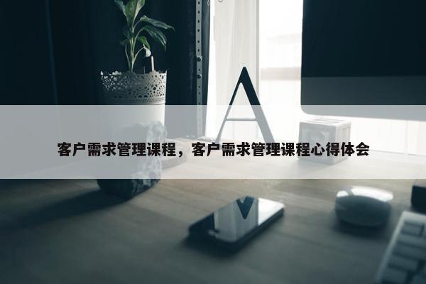 客户需求管理课程，客户需求管理课程心得体会