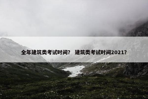 全年建筑类考试时间？ 建筑类考试时间2021？
