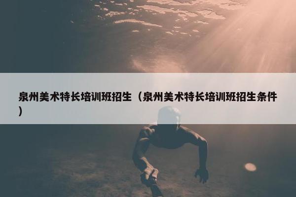 泉州美术特长培训班招生（泉州美术特长培训班招生条件）