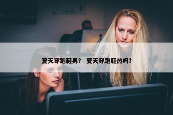 夏天穿跑鞋男？ 夏天穿跑鞋热吗？
