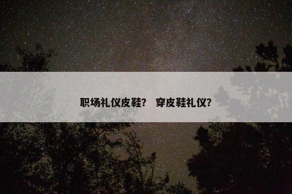 职场礼仪皮鞋? 穿皮鞋礼仪? 职场礼仪皮鞋? 穿皮鞋礼仪?