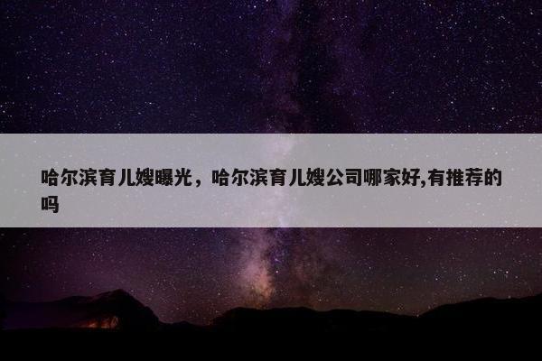 哈尔滨育儿嫂曝光，哈尔滨育儿嫂公司哪家好,有推荐的吗