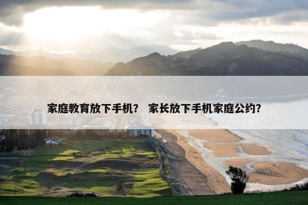 家庭教育放下手机？ 家长放下手机家庭公约？