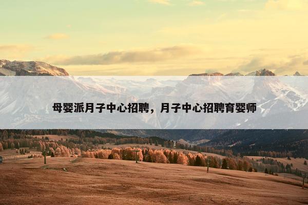 母婴派月子中心招聘，月子中心招聘育婴师