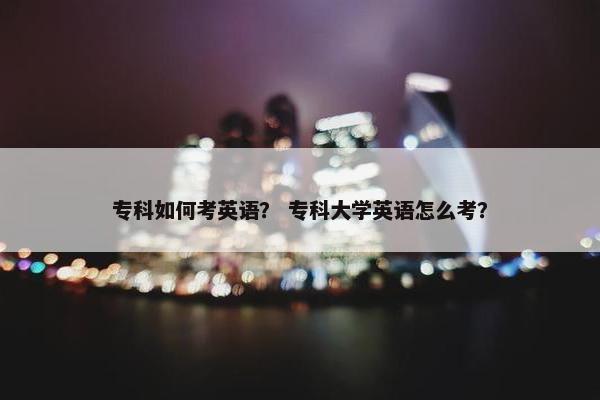 专科如何考英语? 专科大学英语怎么考? 专科如何考英语? 专科大学英语怎么考?