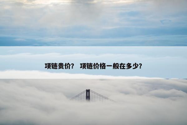 项链贵价? 项链价格一般在多少? 项链贵价? 项链价格一般在多少?