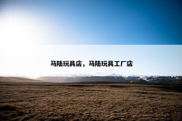 马陆玩具店,马陆玩具工厂店 马陆玩具店,马陆玩具工厂店