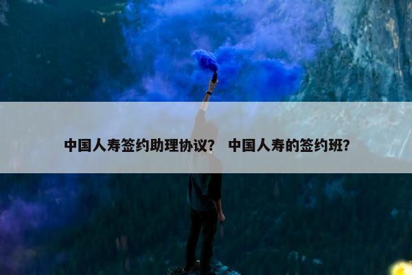 中国人寿签约助理协议? 中国人寿的签约班? 中国人寿签约助理协议? 中国人寿的签约班?