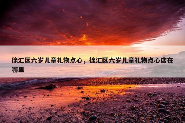 徐汇区六岁儿童礼物点心，徐汇区六岁儿童礼物点心店在哪里