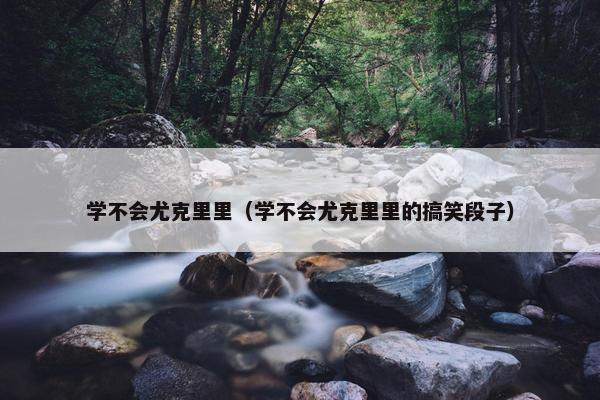 学不会尤克里里（学不会尤克里里的搞笑段子）