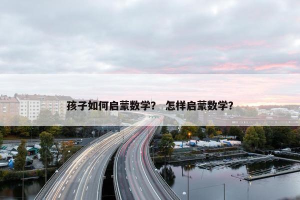 孩子如何启蒙数学？ 怎样启蒙数学？