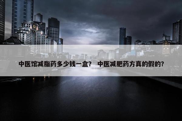 中医馆减脂药多少钱一盒？ 中医减肥药方真的假的？
