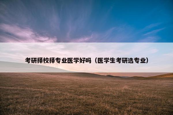 考研择校择专业医学好吗（医学生考研选专业）