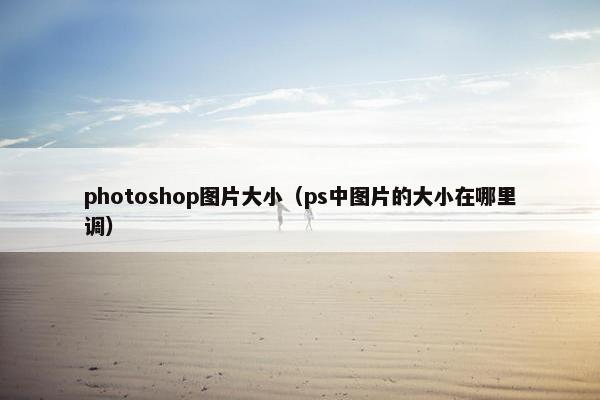 photoshop图片大小(ps中图片的大小在哪里调) photoshop图片大小(ps中图片的大小在哪里调)