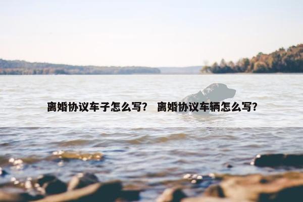 离婚协议车子怎么写？ 离婚协议车辆怎么写？